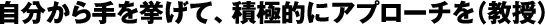 自分から手を挙げて、積極的にアプローチを（教授）