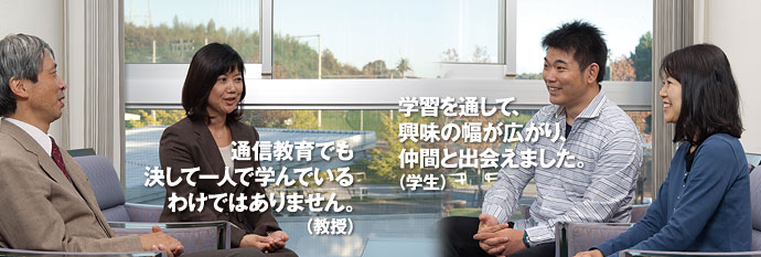 通信教育でも決して一人で学んでいるわけではありません。(教授)　学習を通して、興味の幅が広がり、仲間と出会えました。(学生)