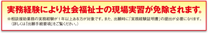 実務経験により社会福祉士の現場実習が免除されます。※相談援助業務の実務経験が1年以上ある方が対象です。また、出願時に「実務経験証明書」の提出が必要になります。（詳しくは『出願手続要項』をご覧ください。）