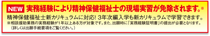 実務経験により精神保健福祉士の現場実習が免除されます。※
精神保健福祉士新カリキュラムに対応！3年次編入学も新カリキュラムで学習できます。
※相談援助業務の実務経験が1年以上ある方が対象です。また、出願時に「実務経験証明書」の提出が必要となります。（詳しくは出願手続要項をご覧ください。）