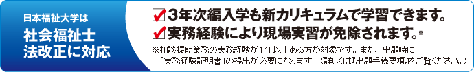 日本福祉大学は社会福祉士法改正に対応 - 1.３年次編入学も新カリキュラムで学習できます。 2.実務経験により現場実習が免除されます。 - ※相談援助業務の実務経験が1年以上ある方が対象です。また、出願時に「実務経験証明書」の提出が必要になります。(詳しくは出願手続要項をご覧ください。)